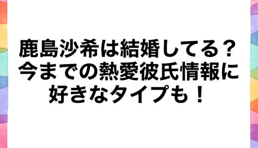 鹿島沙希は結婚してる？今までの熱愛彼氏情報に好きなタイプも！