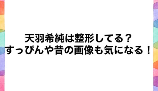 天羽希純は整形してる？すっぴんや昔の画像も気になる！