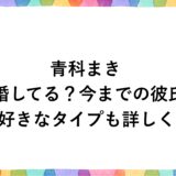青科まきは結婚してる？今までの彼氏に好きなタイプも詳しく！