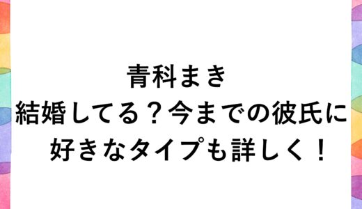 青科まきは結婚してる？今までの彼氏に好きなタイプも詳しく！