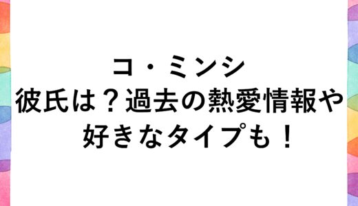 コ・ミンシの彼氏は？過去の熱愛情報や好きなタイプも！
