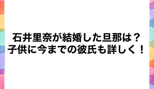 石井里奈が結婚した旦那は？子供に今までの彼氏も詳しく！