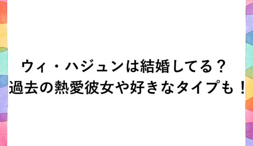ウィ・ハジュンは結婚してる？過去の熱愛彼女や好きなタイプも！