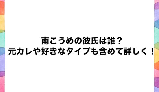 南こうめの彼氏は誰？元カレや好きなタイプも含めて詳しく！