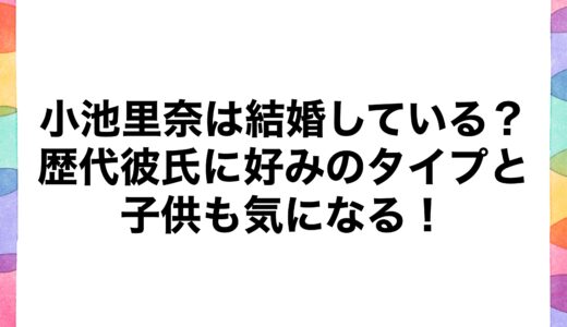 小池里奈は結婚している？歴代彼氏に好みのタイプと子供も気になる！