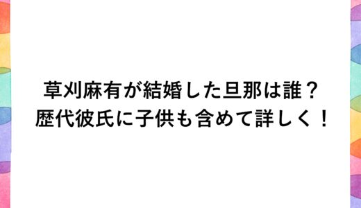 草刈麻有が結婚した旦那は誰？歴代彼氏に子供も含めて詳しく！