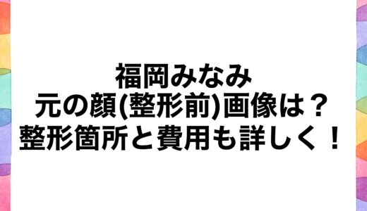 福岡みなみの元の顔(整形前)画像は？整形箇所と費用も詳しく！